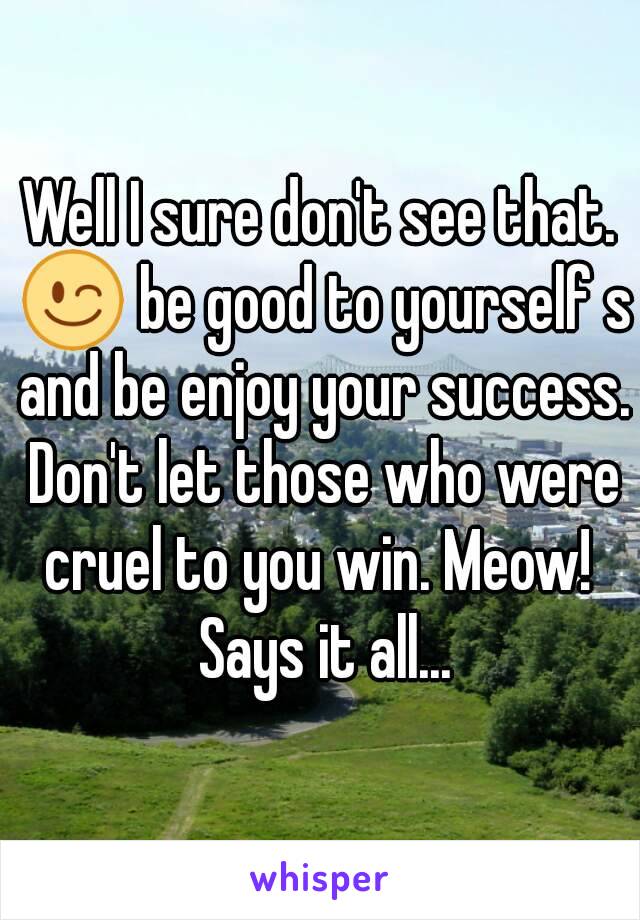 Well I sure don't see that. 😉 be good to yourself s and be enjoy your success. Don't let those who were cruel to you win. Meow!  Says it all...