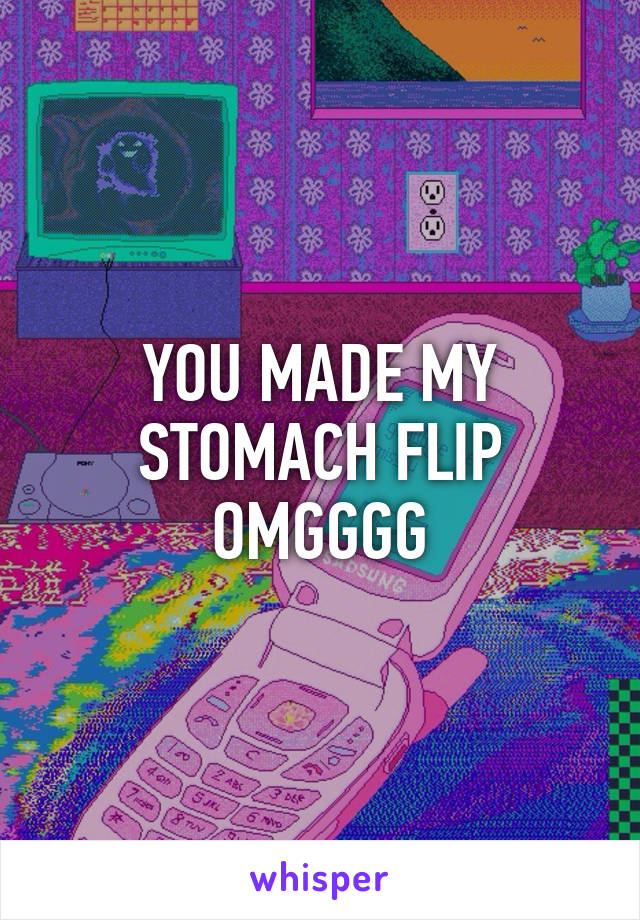 YOU MADE MY STOMACH FLIP OMGGGG