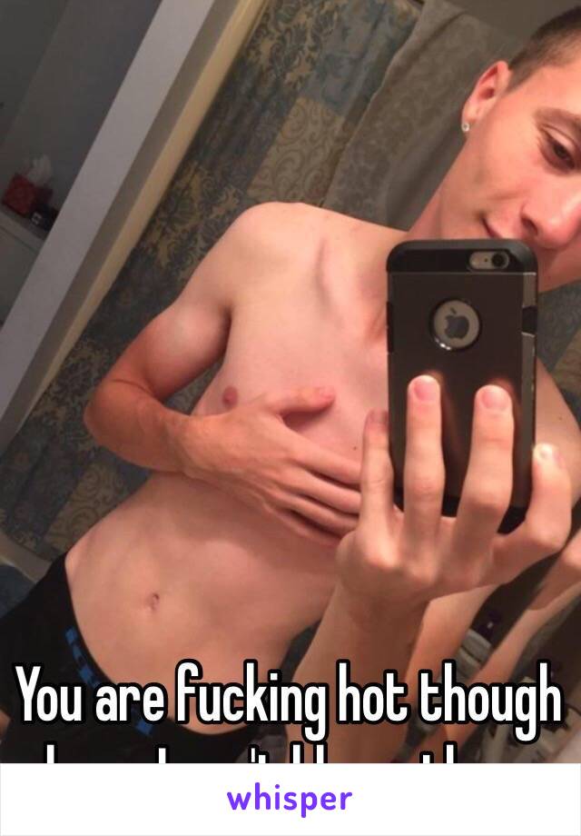 You are fucking hot though bro... I can't blame them