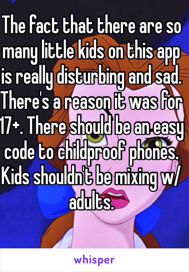 The fact that there are so many little kids on this app is really disturbing and sad. There's a reason it was for 17+. There should be an easy code to childproof phones. Kids shouldn't be mixing w/ adults.