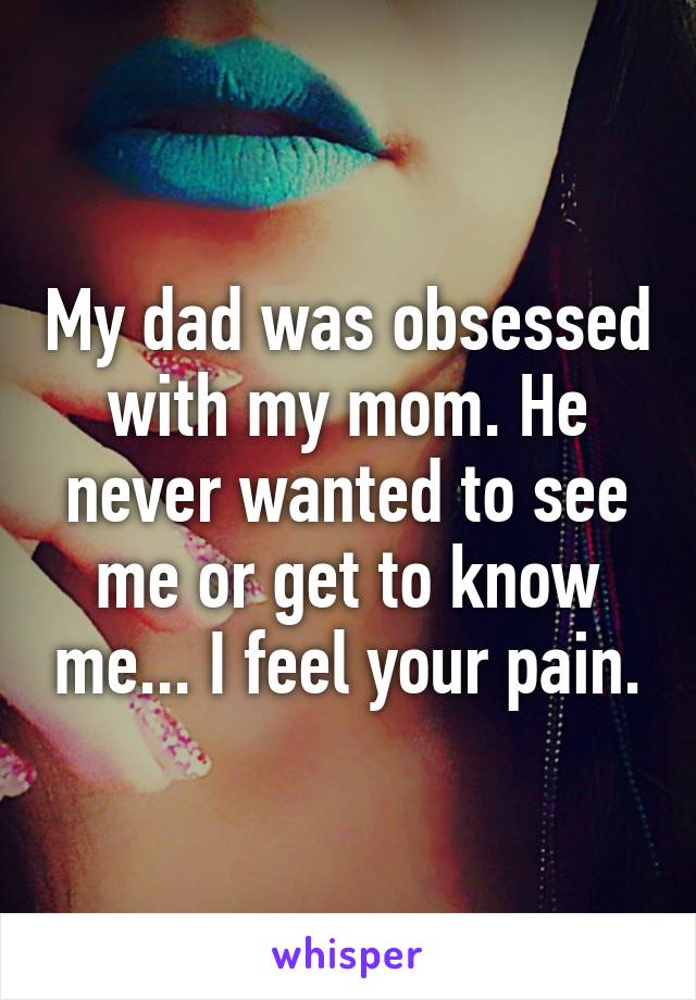 My dad was obsessed with my mom. He never wanted to see me or get to know me... I feel your pain.