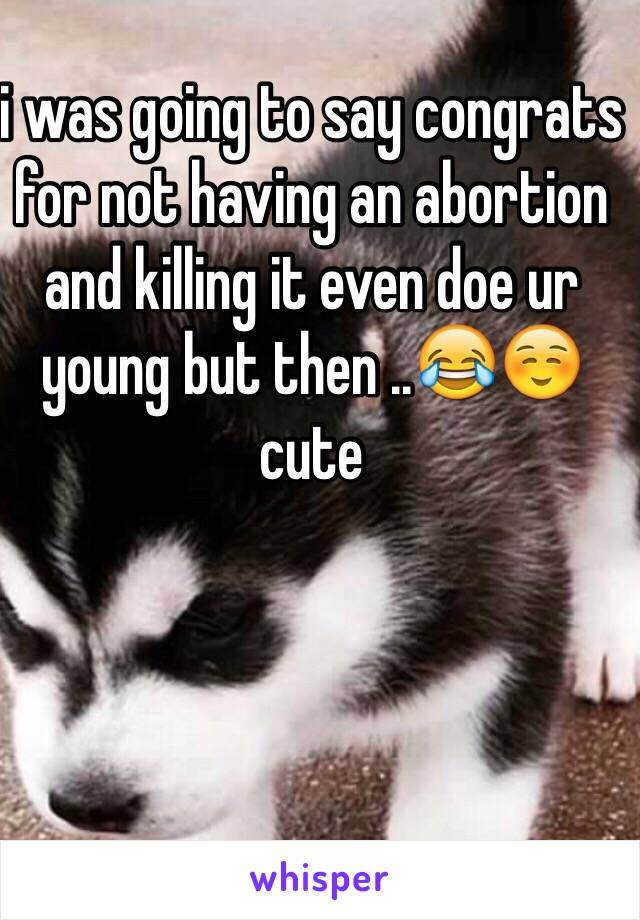 i was going to say congrats for not having an abortion and killing it even doe ur young but then ..😂☺️cute 