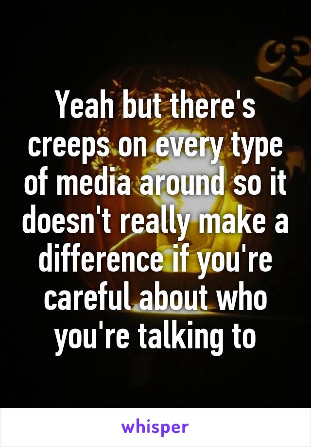 Yeah but there's creeps on every type of media around so it doesn't really make a difference if you're careful about who you're talking to