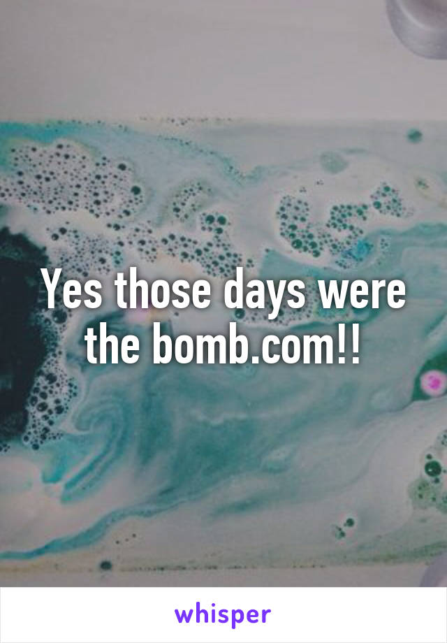 Yes those days were the bomb.com!!