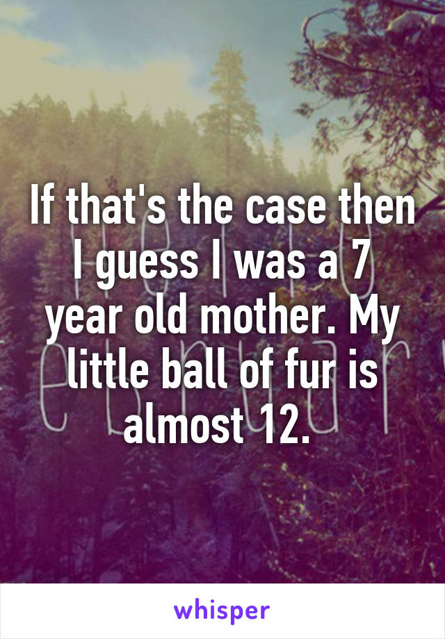 If that's the case then I guess I was a 7 year old mother. My little ball of fur is almost 12. 