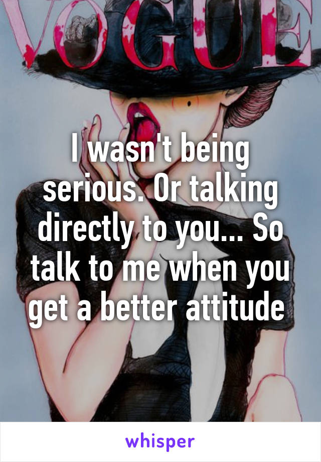 I wasn't being serious. Or talking directly to you... So talk to me when you get a better attitude 