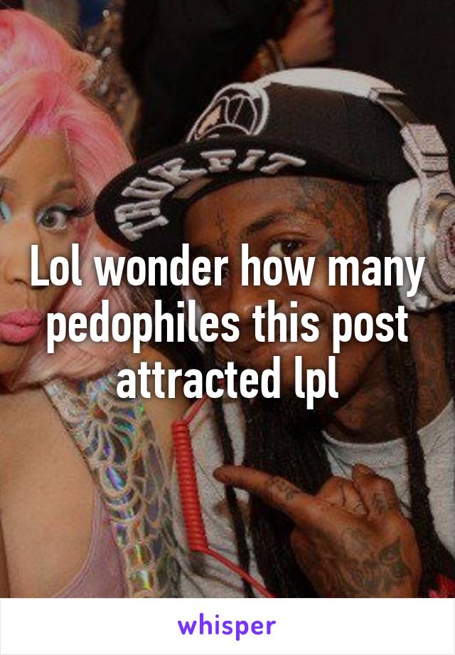 Lol wonder how many pedophiles this post attracted lpl