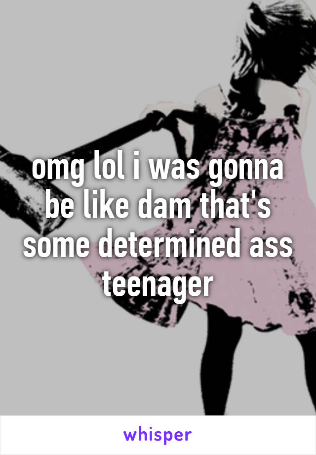 omg lol i was gonna be like dam that's some determined ass teenager