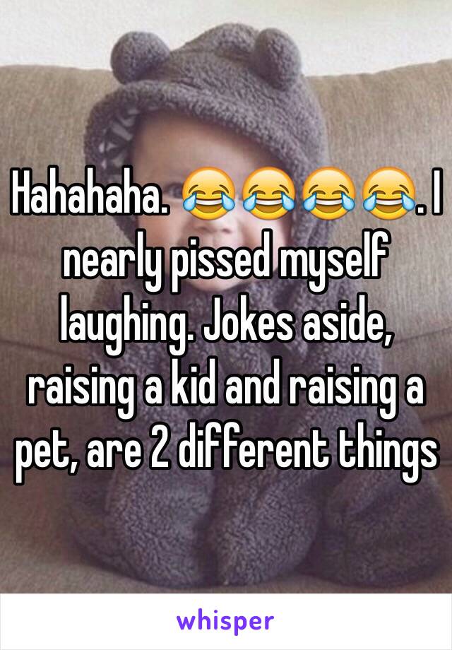 Hahahaha. 😂😂😂😂. I nearly pissed myself laughing. Jokes aside, raising a kid and raising a pet, are 2 different things 