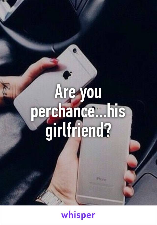 Are you perchance...his girlfriend?