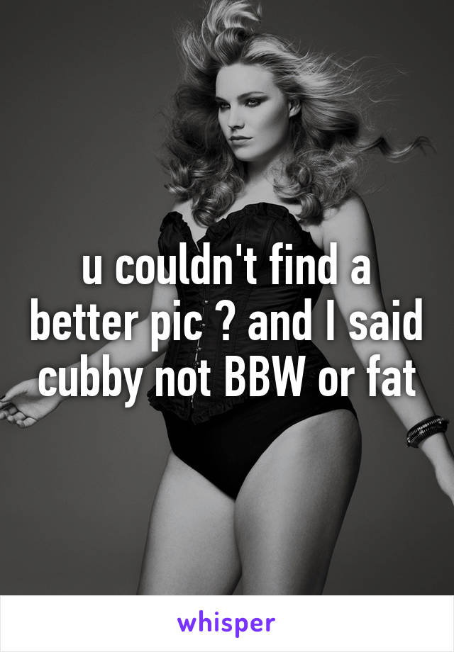 u couldn't find a better pic ? and I said cubby not BBW or fat