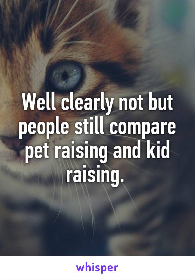 Well clearly not but people still compare pet raising and kid raising. 