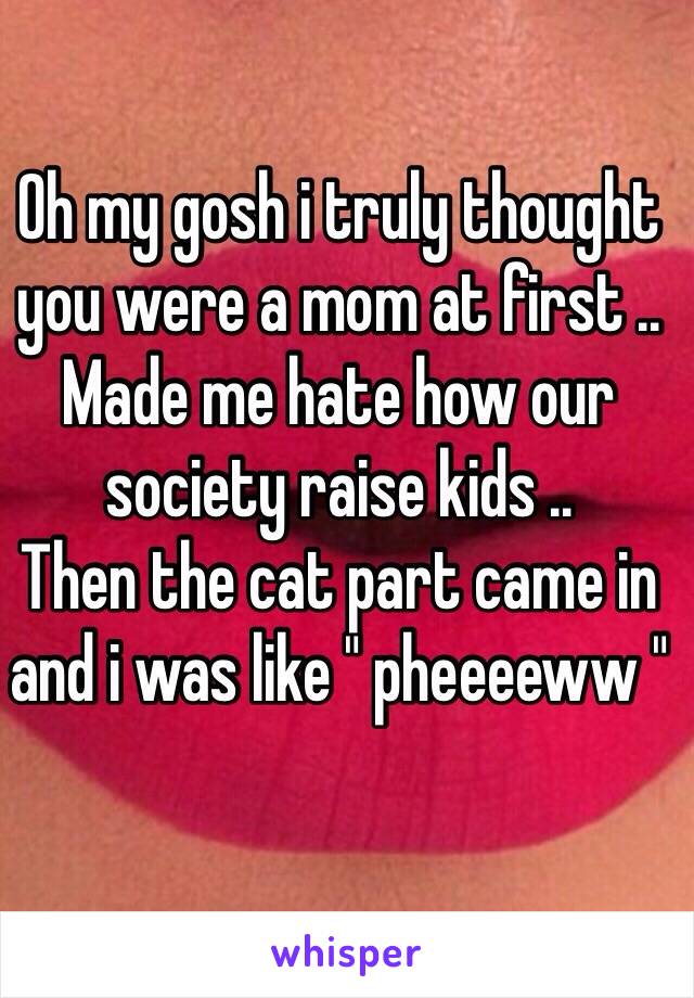 Oh my gosh i truly thought you were a mom at first .. Made me hate how our society raise kids .. 
Then the cat part came in and i was like " pheeeeww " 