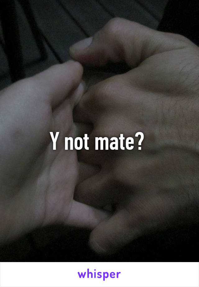 Y not mate? 