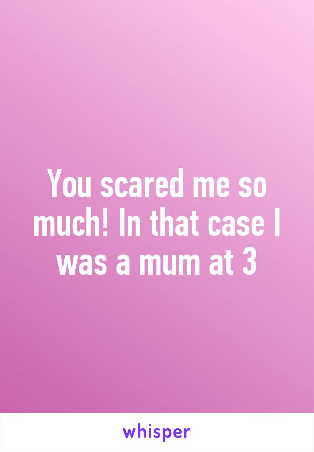 You scared me so much! In that case I was a mum at 3