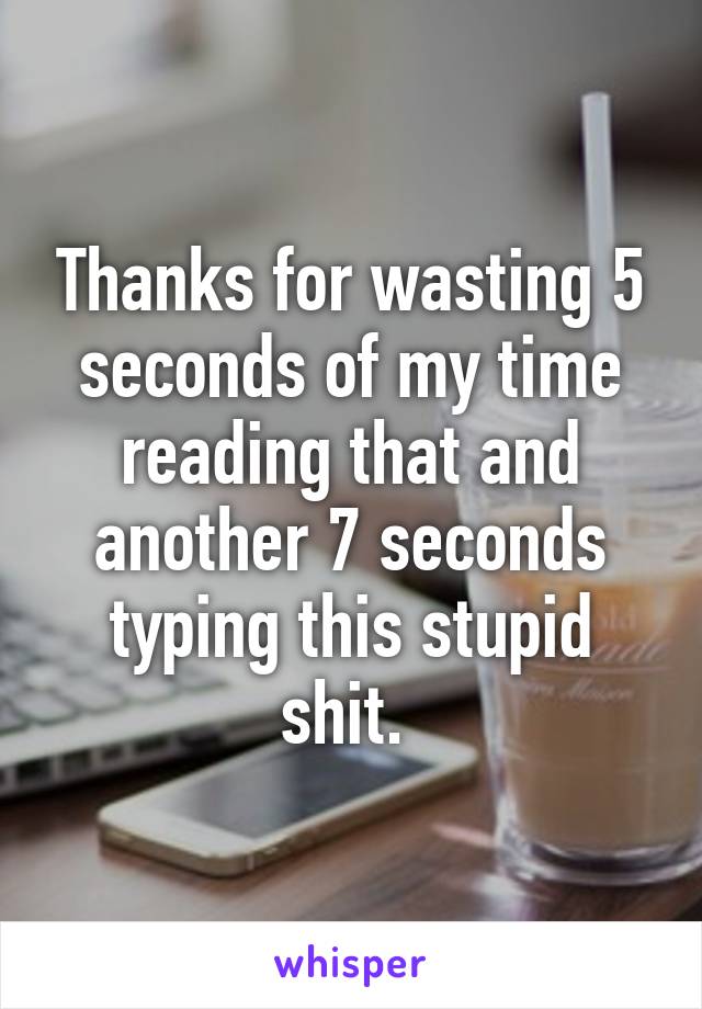 Thanks for wasting 5 seconds of my time reading that and another 7 seconds typing this stupid shit. 