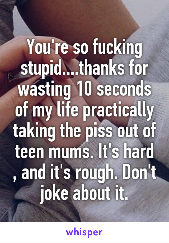 You're so fucking stupid....thanks for wasting 10 seconds of my life practically taking the piss out of teen mums. It's hard , and it's rough. Don't joke about it.