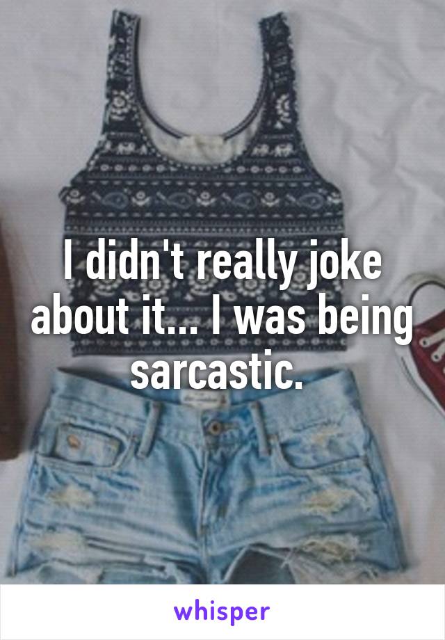 I didn't really joke about it... I was being sarcastic. 