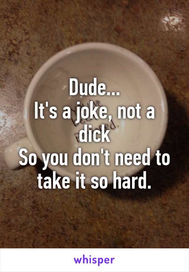 Dude...
It's a joke, not a dick
So you don't need to take it so hard.