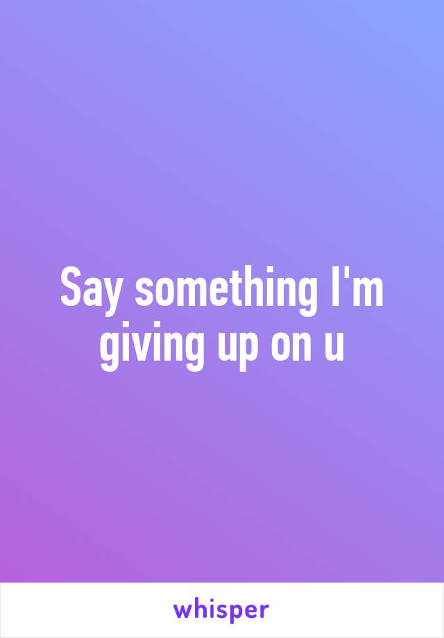 Say something I'm giving up on u