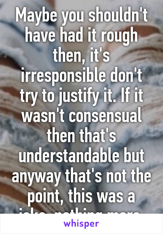 Maybe you shouldn't have had it rough then, it's irresponsible don't try to justify it. If it wasn't consensual then that's understandable but anyway that's not the point, this was a joke, nothing more 