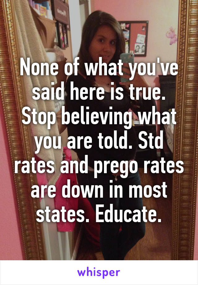 None of what you've said here is true. Stop believing what you are told. Std rates and prego rates are down in most states. Educate.