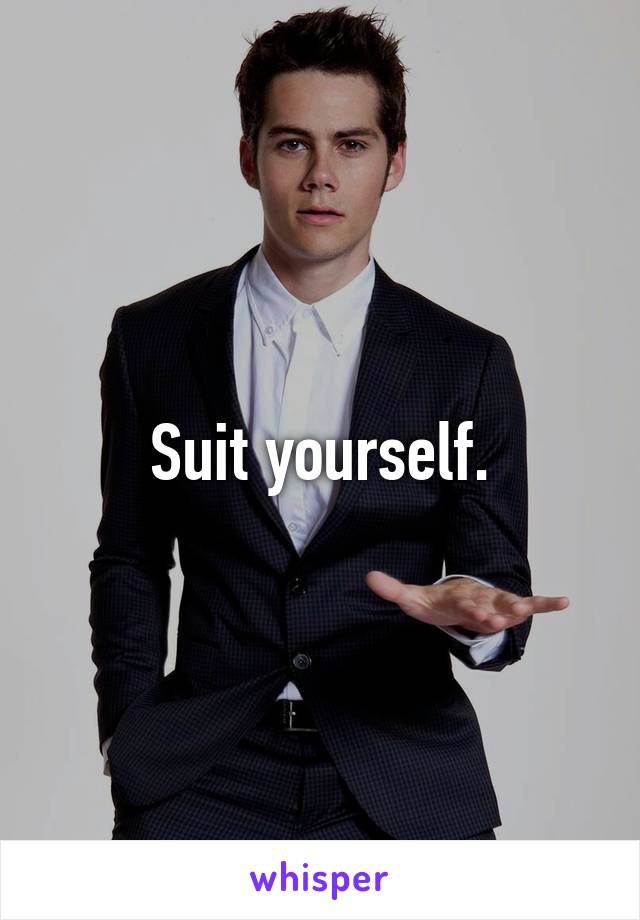 Suit yourself.