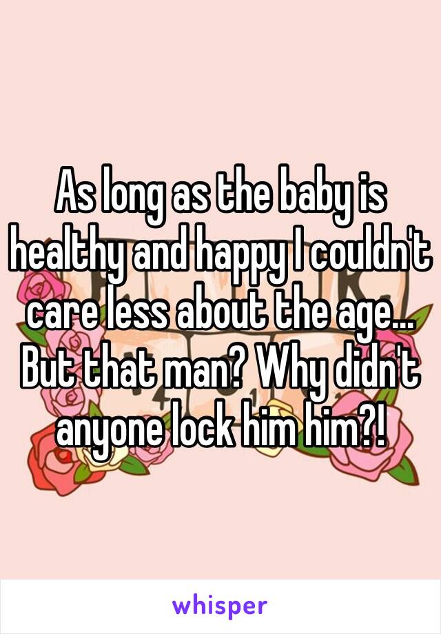 As long as the baby is healthy and happy I couldn't care less about the age... But that man? Why didn't anyone lock him him?!