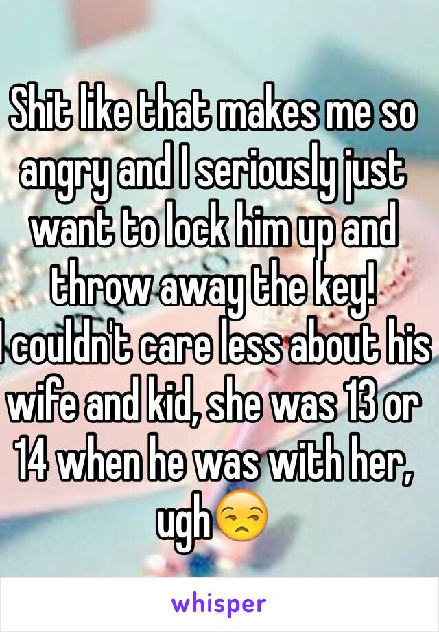 Shit like that makes me so angry and I seriously just want to lock him up and throw away the key! 
I couldn't care less about his wife and kid, she was 13 or 14 when he was with her, ugh😒