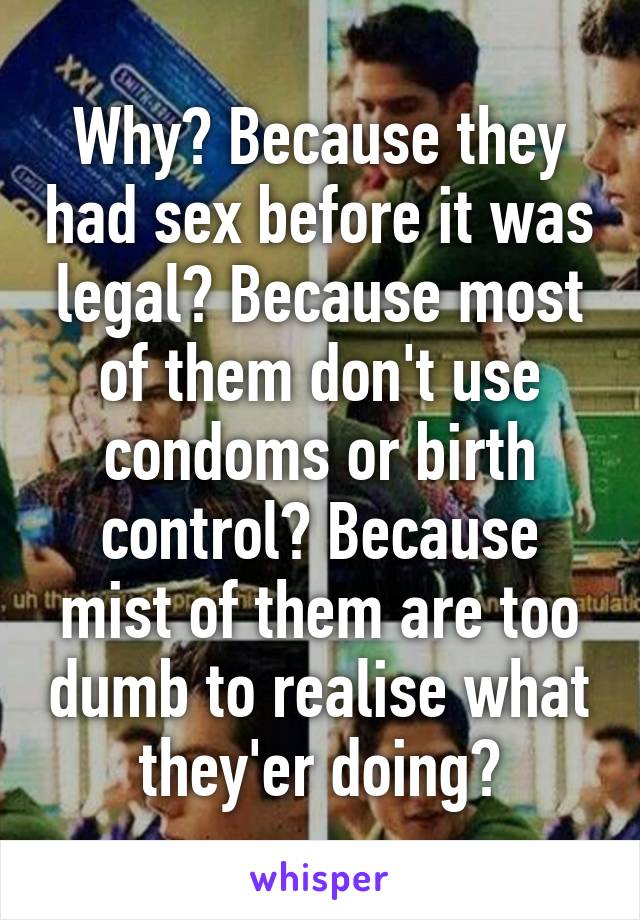 Why? Because they had sex before it was legal? Because most of them don't use condoms or birth control? Because mist of them are too dumb to realise what they'er doing?