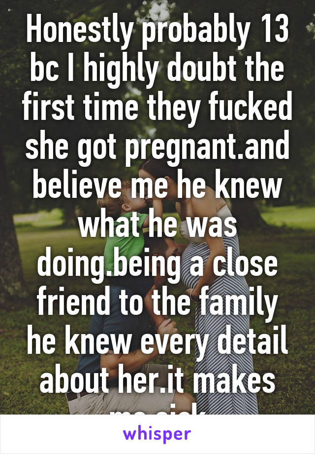 Honestly probably 13 bc I highly doubt the first time they fucked she got pregnant.and believe me he knew what he was doing.being a close friend to the family he knew every detail about her.it makes me sick