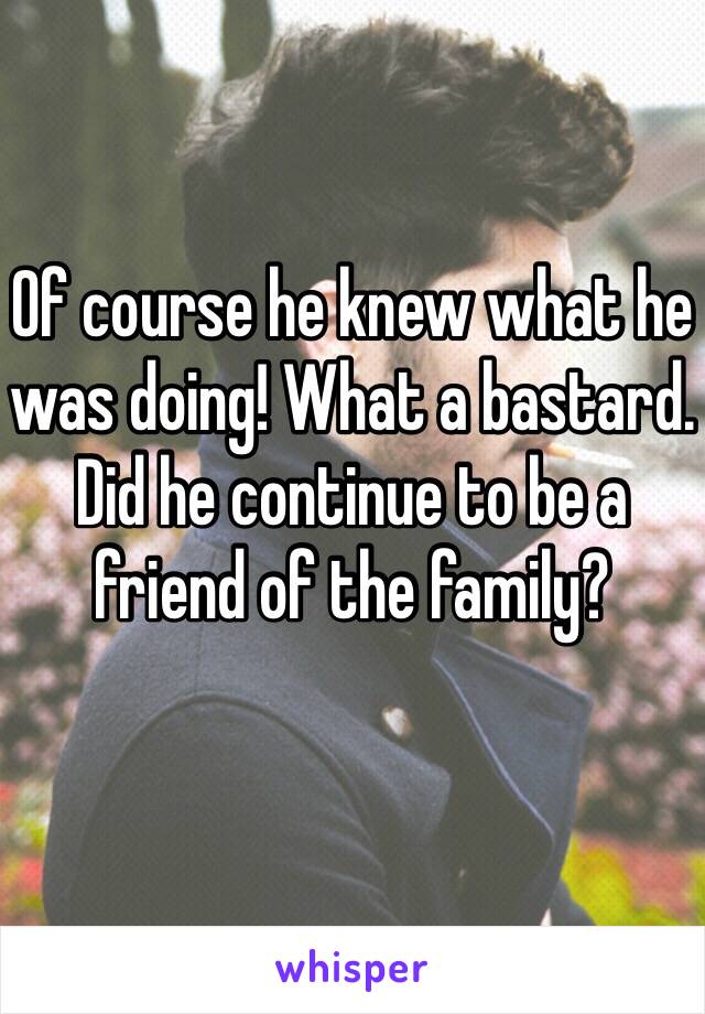 Of course he knew what he was doing! What a bastard. 
Did he continue to be a friend of the family?