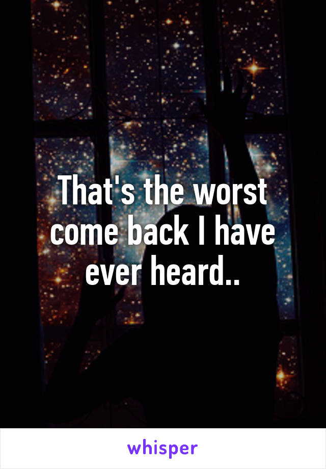 That's the worst come back I have ever heard..