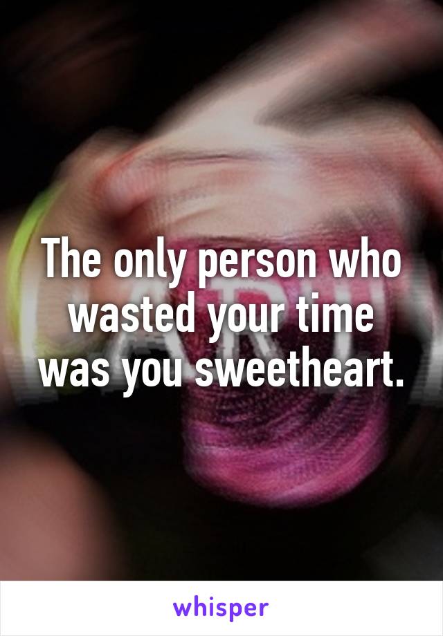 The only person who wasted your time was you sweetheart.