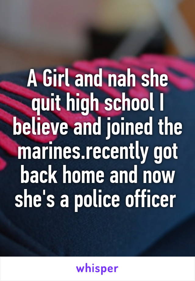 A Girl and nah she quit high school I believe and joined the marines.recently got back home and now she's a police officer 