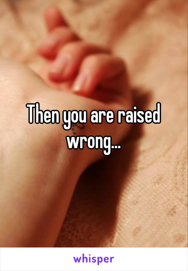 Then you are raised wrong... 