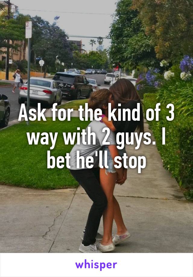 Ask for the kind of 3 way with 2 guys. I bet he'll stop