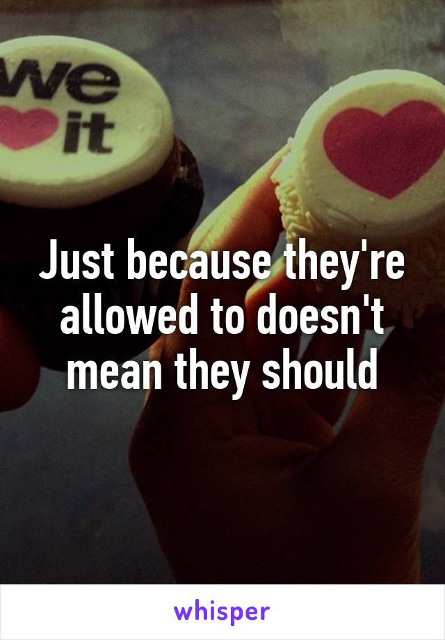 Just because they're allowed to doesn't mean they should