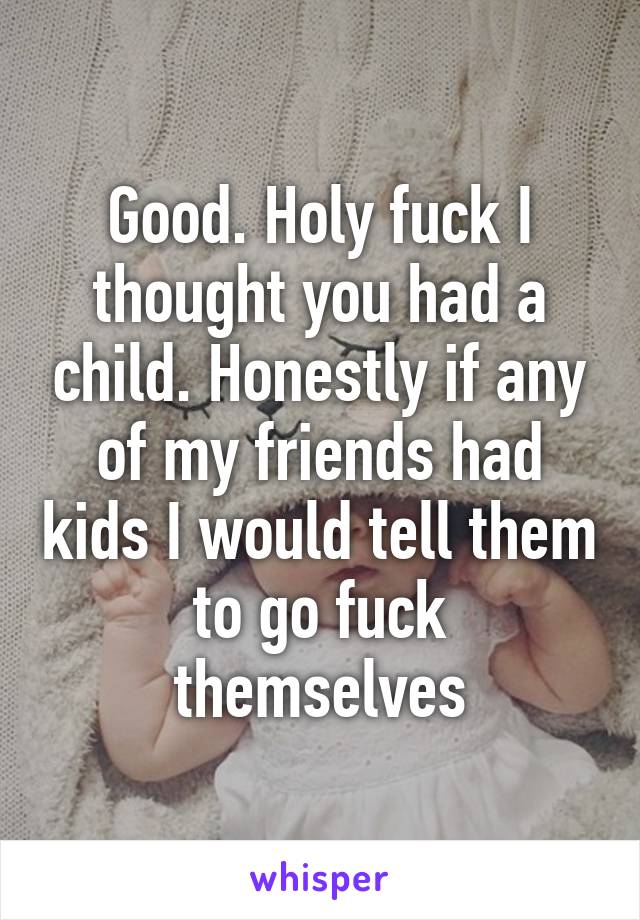 Good. Holy fuck I thought you had a child. Honestly if any of my friends had kids I would tell them to go fuck themselves