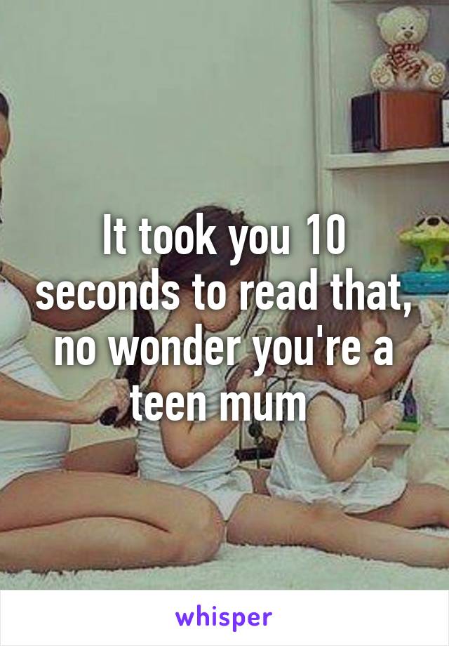 It took you 10 seconds to read that, no wonder you're a teen mum 