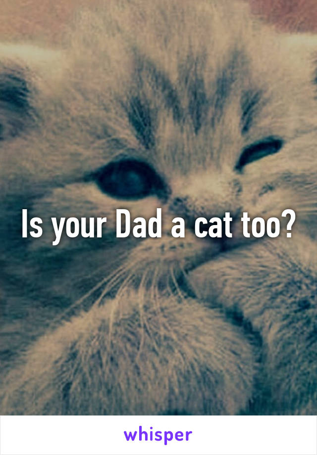 Is your Dad a cat too?