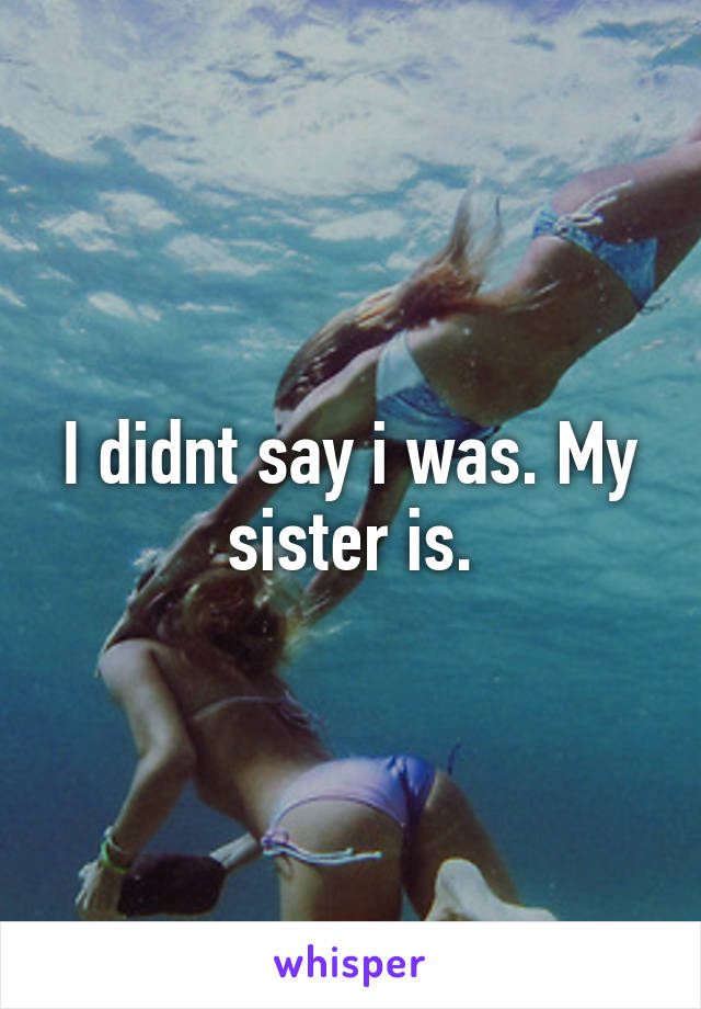 I didnt say i was. My sister is.