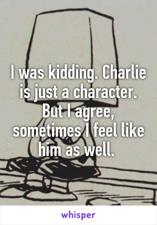 I was kidding. Charlie is just a character. But I agree, sometimes I feel like him as well. 