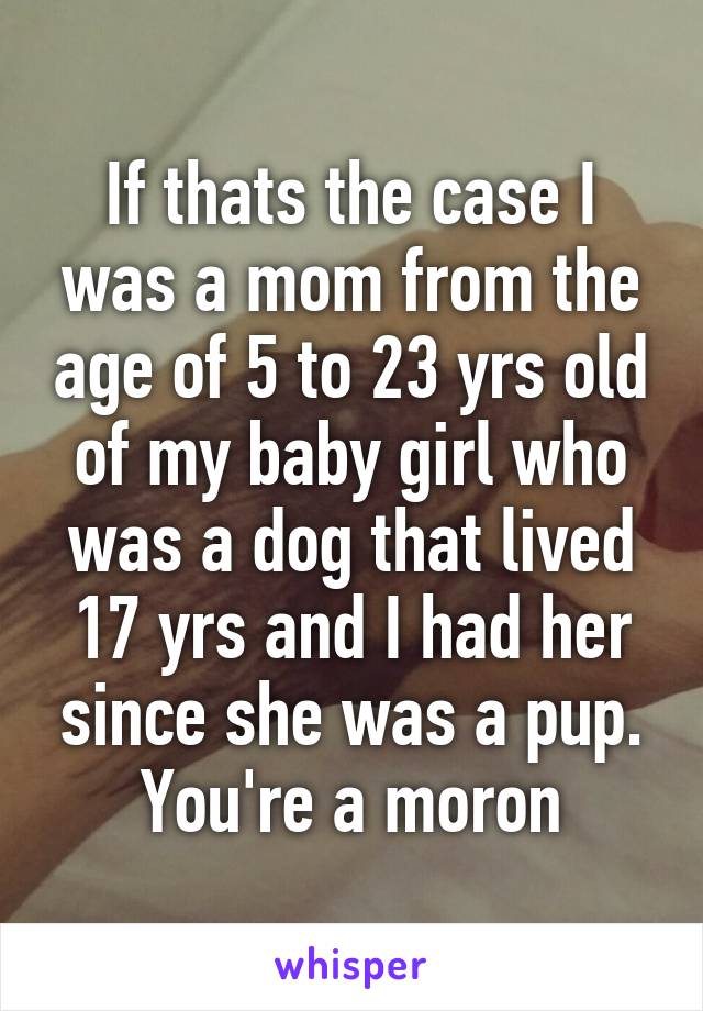 If thats the case I was a mom from the age of 5 to 23 yrs old of my baby girl who was a dog that lived 17 yrs and I had her since she was a pup. You're a moron