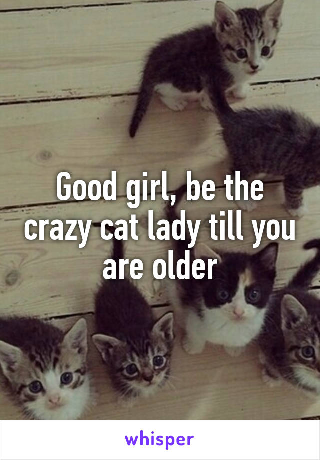 Good girl, be the crazy cat lady till you are older