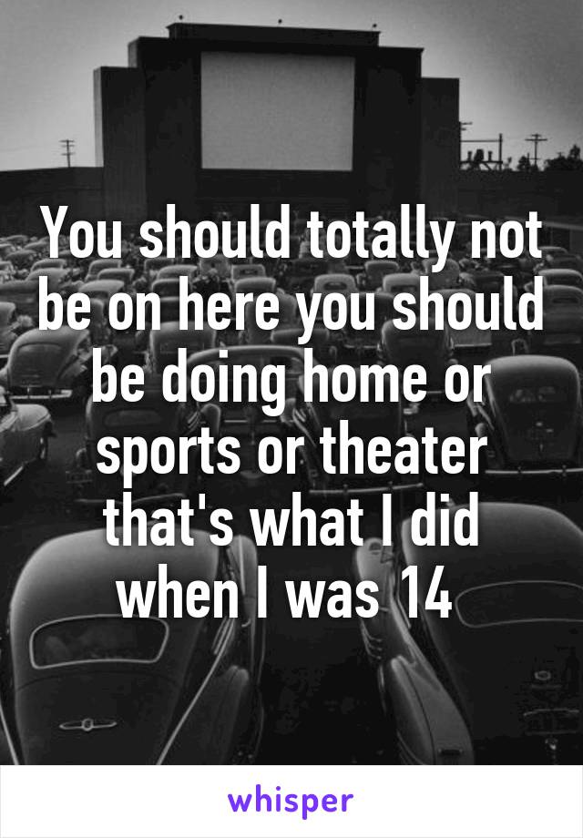 You should totally not be on here you should be doing home or sports or theater that's what I did when I was 14 