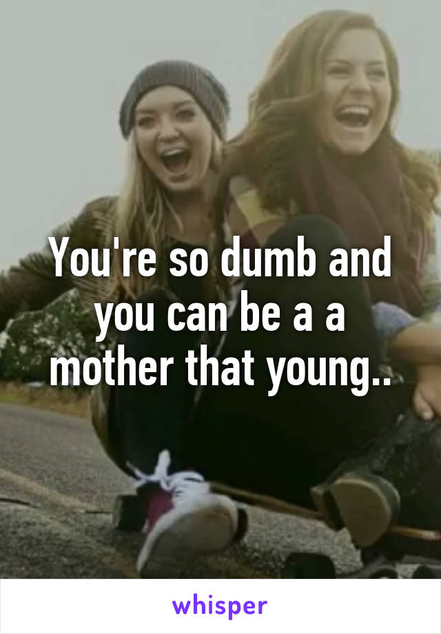 You're so dumb and you can be a a mother that young..