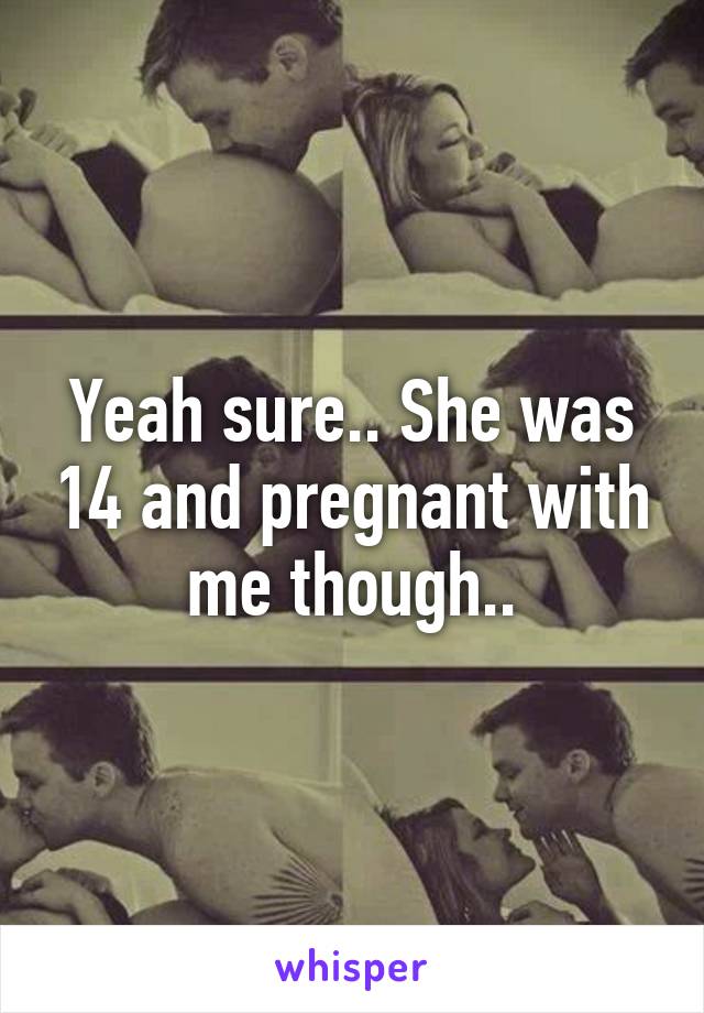 Yeah sure.. She was 14 and pregnant with me though..