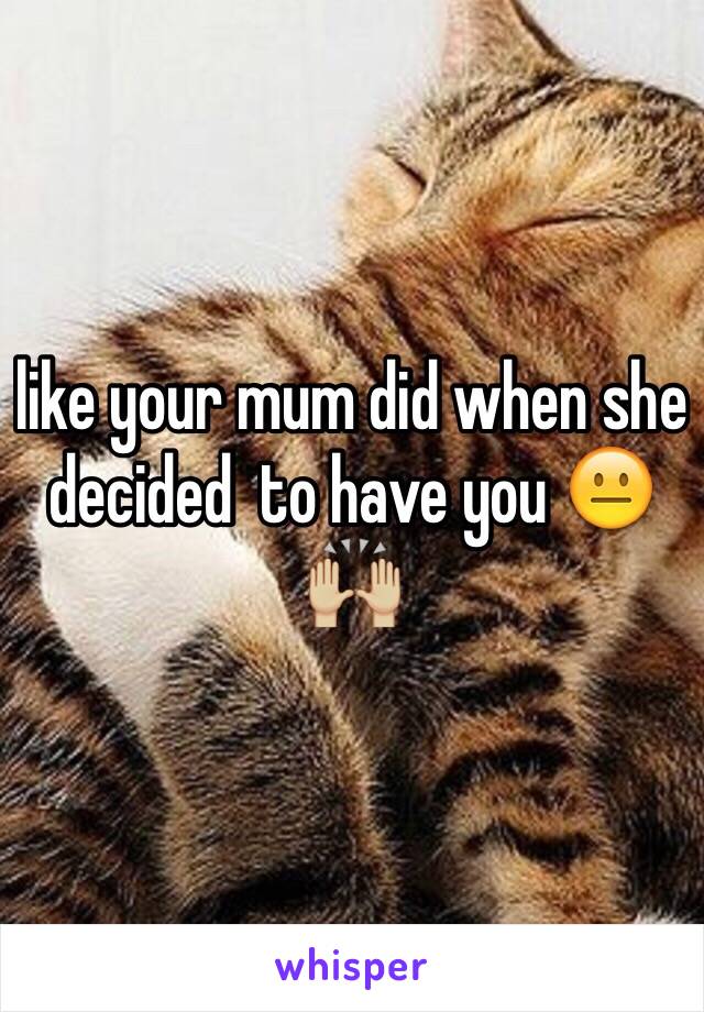 like your mum did when she decided  to have you 😐🙌🏼