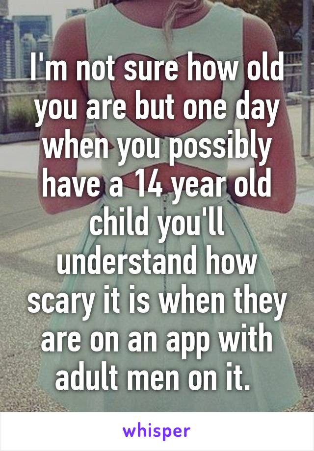 I'm not sure how old you are but one day when you possibly have a 14 year old child you'll understand how scary it is when they are on an app with adult men on it. 